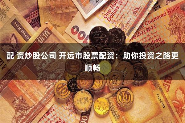 配 资炒股公司 开远市股票配资：助你投资之路更顺畅