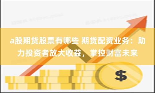 a股期货股票有哪些 期货配资业务：助力投资者放大收益，掌控财富未来