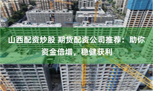 山西配资炒股 期货配资公司推荐：助你资金倍增，稳健获利