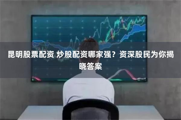 昆明股票配资 炒股配资哪家强？资深股民为你揭晓答案