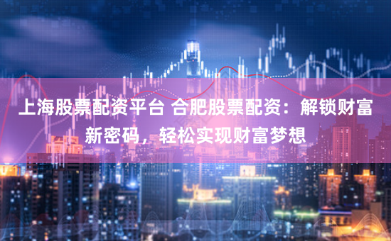 上海股票配资平台 合肥股票配资：解锁财富新密码，轻松实现财富梦想