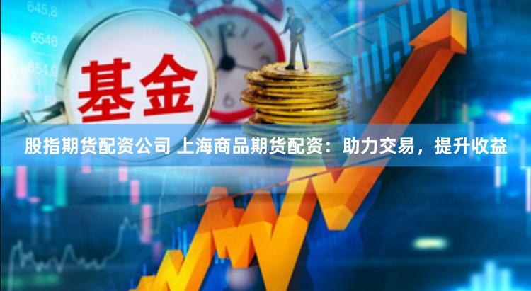 股指期货配资公司 上海商品期货配资：助力交易，提升收益