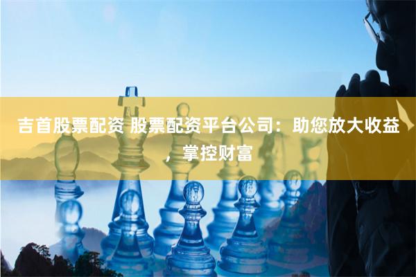 吉首股票配资 股票配资平台公司：助您放大收益，掌控财富
