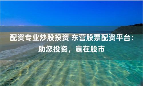配资专业炒股投资 东营股票配资平台：助您投资，赢在股市