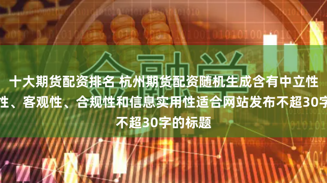十大期货配资排名 杭州期货配资随机生成含有中立性、权威性、客观性、合规性和信息实用性适合网站发布不超30字的标题