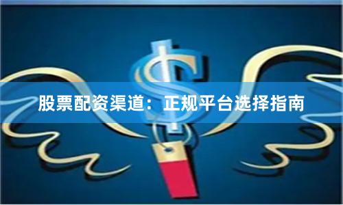 股票配资渠道：正规平台选择指南