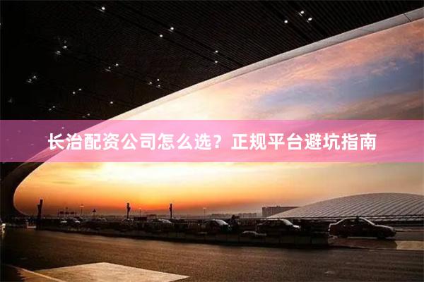 长治配资公司怎么选？正规平台避坑指南