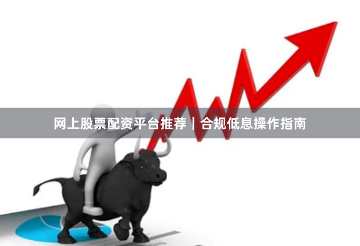 网上股票配资平台推荐｜合规低息操作指南